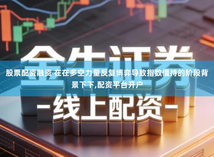 股票配资融资 在在多空力量反复博弈导致指数僵持的阶段背景下下,配资平台开户