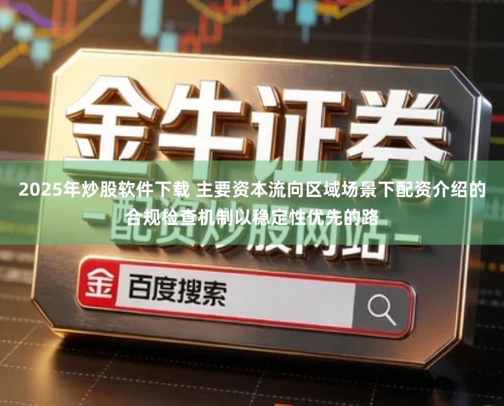 2025年炒股软件下载 主要资本流向区域场景下配资介绍的合规检查机制以稳定性优先的路
