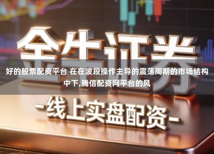 好的股票配资平台 在在波段操作主导的震荡周期的市场结构中下,腾信配资网平台的风