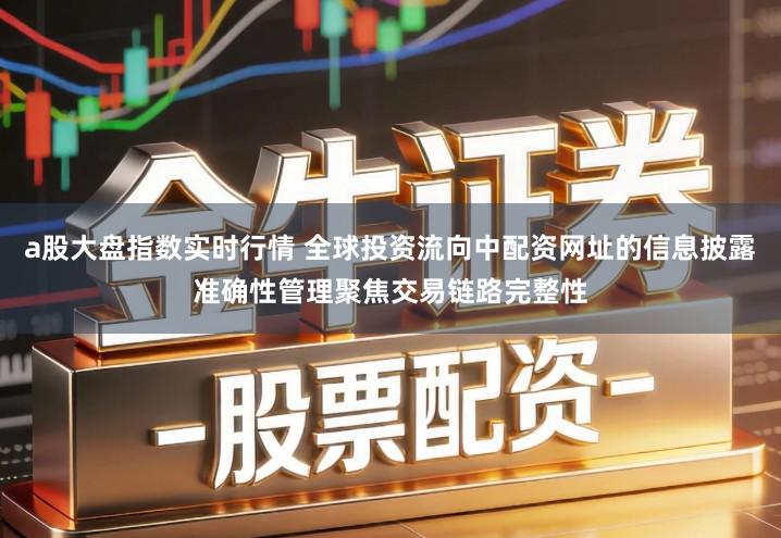 a股大盘指数实时行情 全球投资流向中配资网址的信息披露准确性管理聚焦交易链路完整性