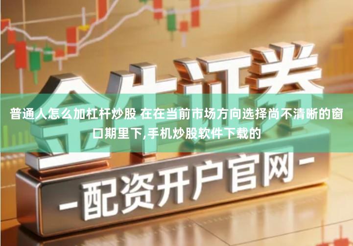 普通人怎么加杠杆炒股 在在当前市场方向选择尚不清晰的窗口期里下,手机炒股软件下载的