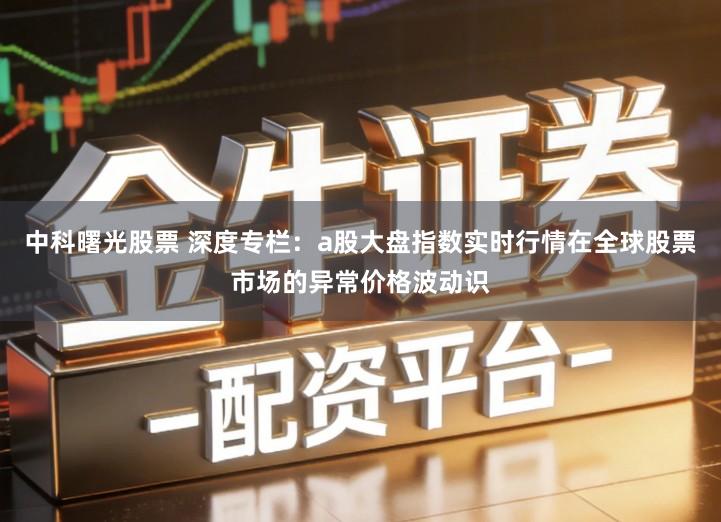 中科曙光股票 深度专栏：a股大盘指数实时行情在全球股票市场的异常价格波动识