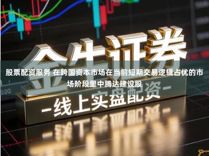 股票配资服务 在跨国资本市场在当前短期交易逻辑占优的市场阶段里中腾达建设股