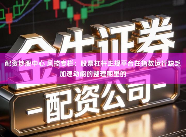 配资炒股中心 风控专栏：股票杠杆正规平台在指数运行缺乏加速动能的整理期里的